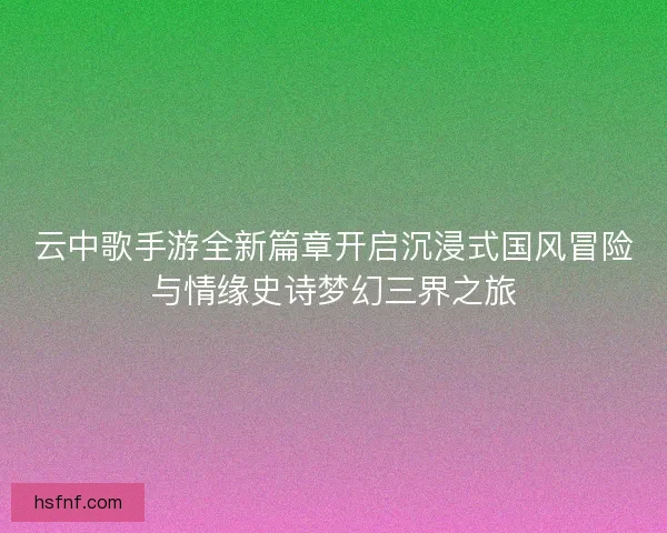 云中歌手游全新篇章开启沉浸式国风冒险与情缘史诗梦幻三界之旅