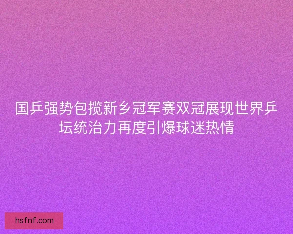 国乒强势包揽新乡冠军赛双冠展现世界乒坛统治力再度引爆球迷热情