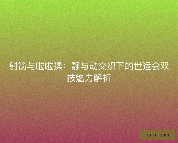 射箭与啦啦操：静与动交织下的世运会双技魅力解析