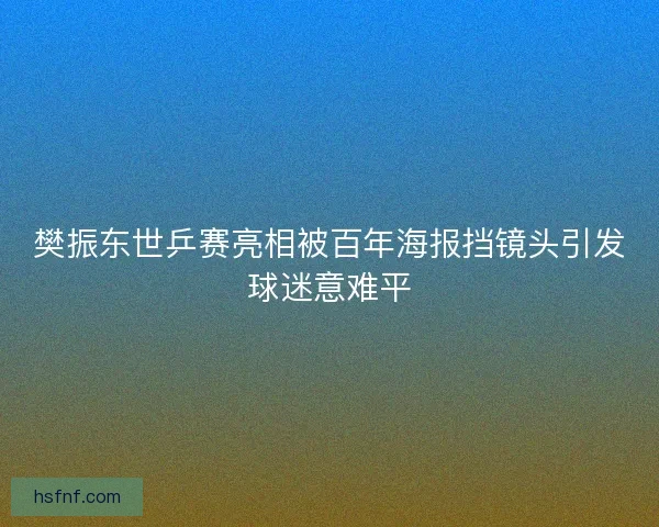 樊振东世乒赛亮相被百年海报挡镜头引发球迷意难平