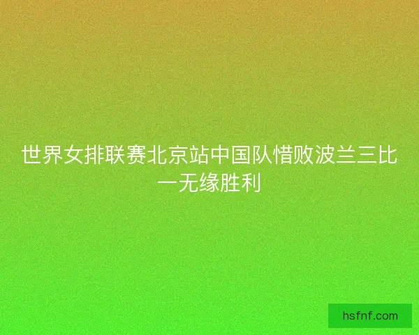世界女排联赛北京站中国队惜败波兰三比一无缘胜利