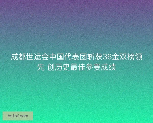 成都世运会中国代表团斩获36金双榜领先 创历史最佳参赛成绩