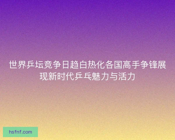 世界乒坛竞争日趋白热化各国高手争锋展现新时代乒乓魅力与活力