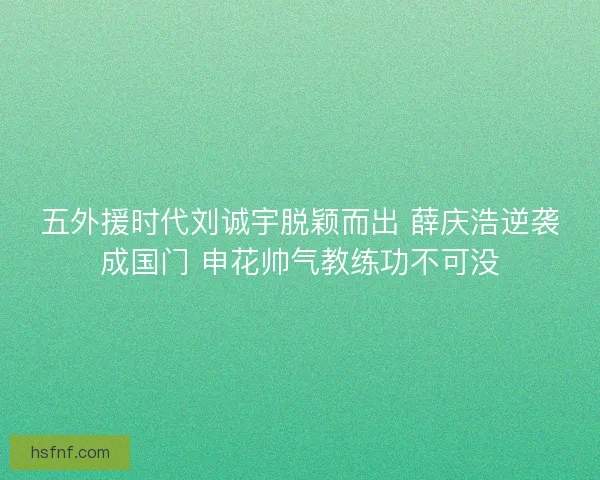 五外援时代刘诚宇脱颖而出 薛庆浩逆袭成国门 申花帅气教练功不可没